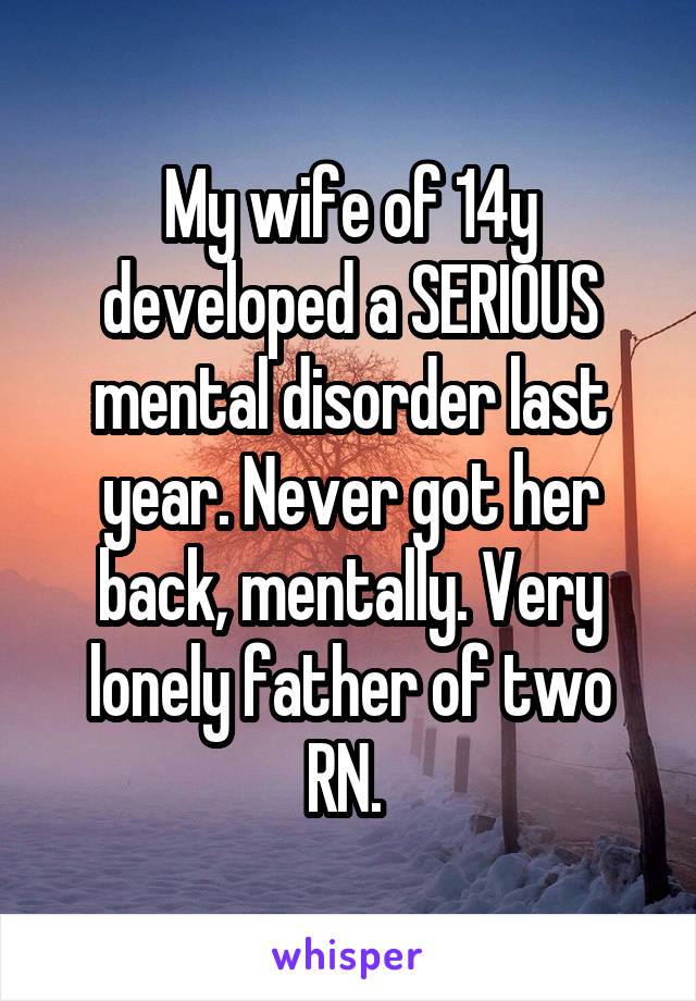 My wife of 14y developed a SERIOUS mental disorder last year. Never got her back, mentally. Very lonely father of two RN. 