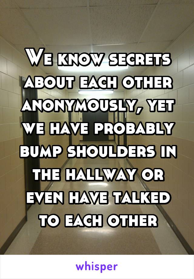 We know secrets about each other anonymously, yet we have probably bump shoulders in the hallway or even have talked to each other