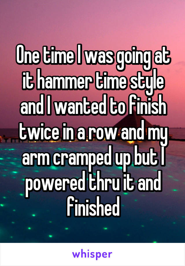 One time I was going at it hammer time style and I wanted to finish twice in a row and my arm cramped up but I powered thru it and finished