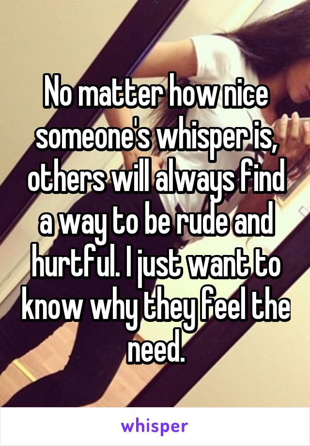 No matter how nice someone's whisper is, others will always find a way to be rude and hurtful. I just want to know why they feel the need.