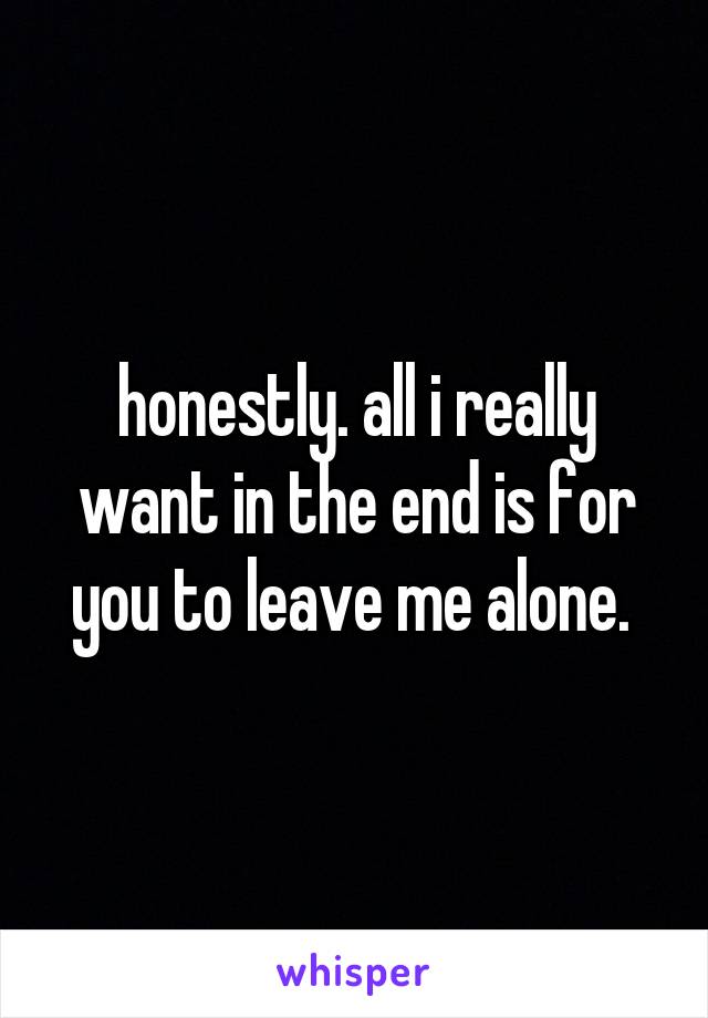 honestly. all i really want in the end is for you to leave me alone. 
