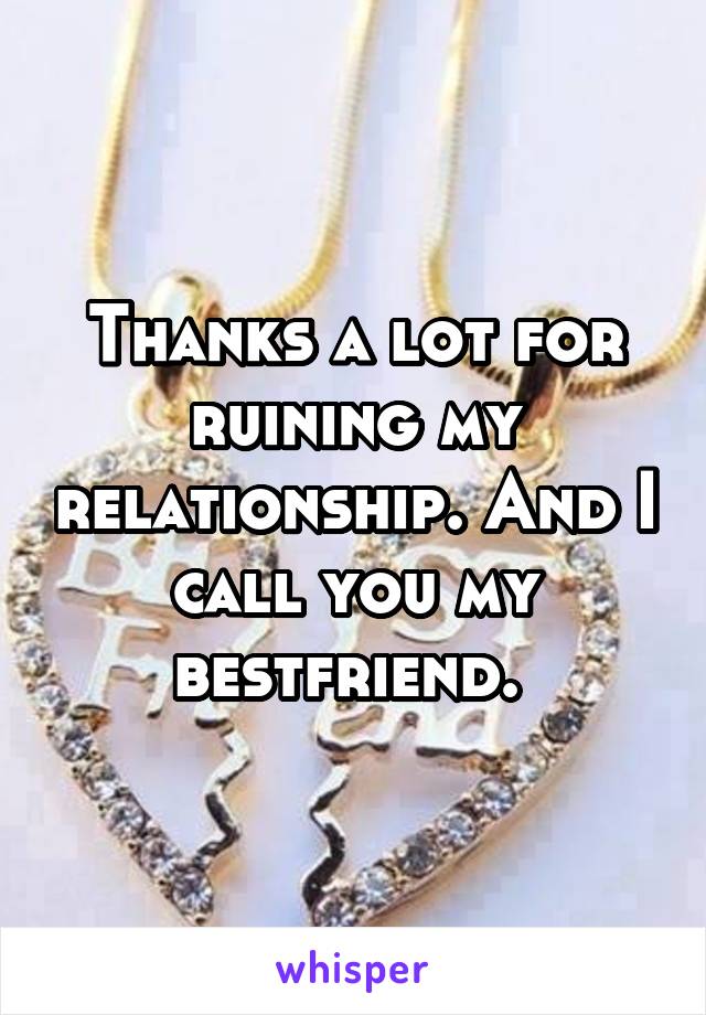 Thanks a lot for ruining my relationship. And I call you my bestfriend. 