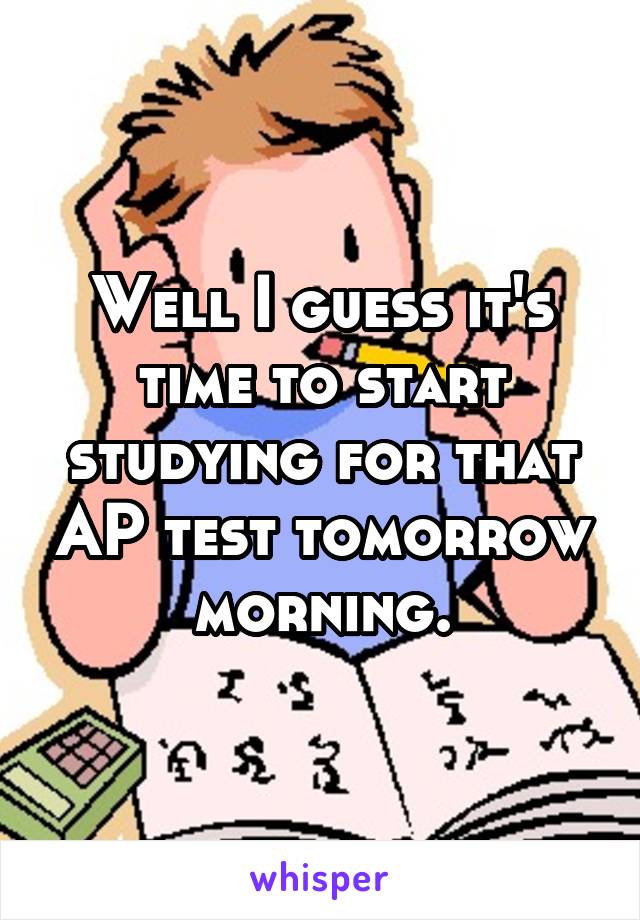 Well I guess it's time to start studying for that AP test tomorrow morning.