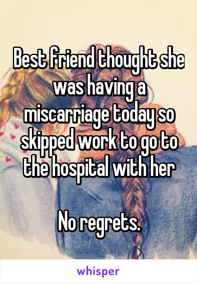 Best friend thought she was having a miscarriage today so skipped work to go to the hospital with her

No regrets.