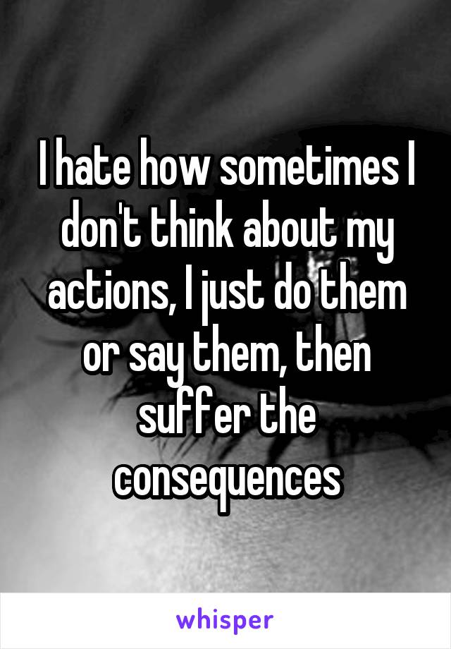 I hate how sometimes I don't think about my actions, I just do them or say them, then suffer the consequences