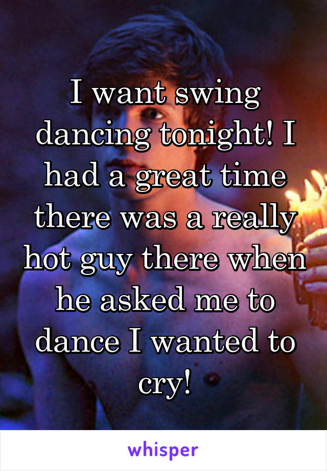 I want swing dancing tonight! I had a great time there was a really hot guy there when he asked me to dance I wanted to cry!
