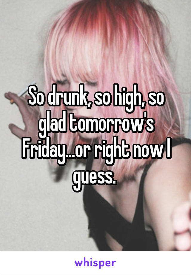 So drunk, so high, so glad tomorrow's Friday...or right now I guess. 