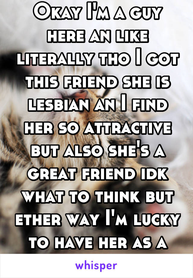 Okay I'm a guy here an like literally tho I got this friend she is lesbian an I find her so attractive but also she's a great friend idk what to think but ether way I'm lucky to have her as a friend