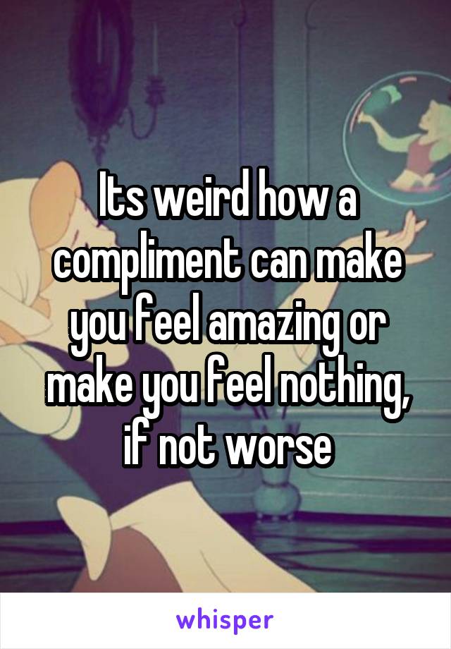 Its weird how a compliment can make you feel amazing or make you feel nothing, if not worse