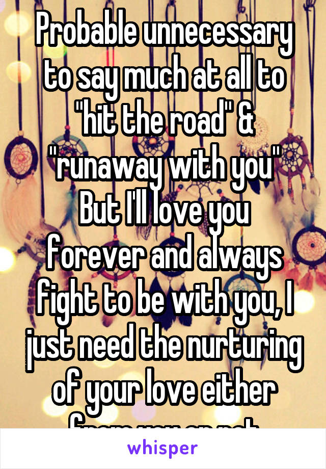 Probable unnecessary to say much at all to "hit the road" & "runaway with you"
But I'll love you forever and always fight to be with you, I just need the nurturing of your love either from you or not