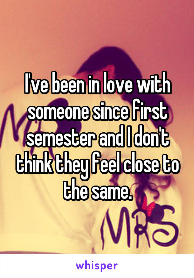 I've been in love with someone since first semester and I don't think they feel close to the same.