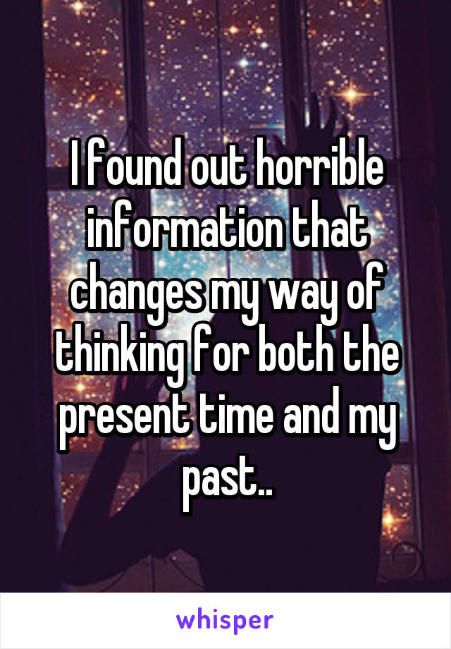 I found out horrible information that changes my way of thinking for both the present time and my past..