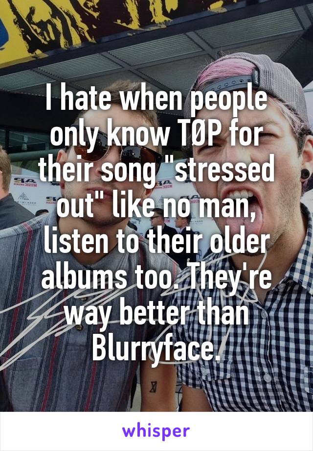 I hate when people only know TØP for their song "stressed out" like no man, listen to their older albums too. They're way better than Blurryface.