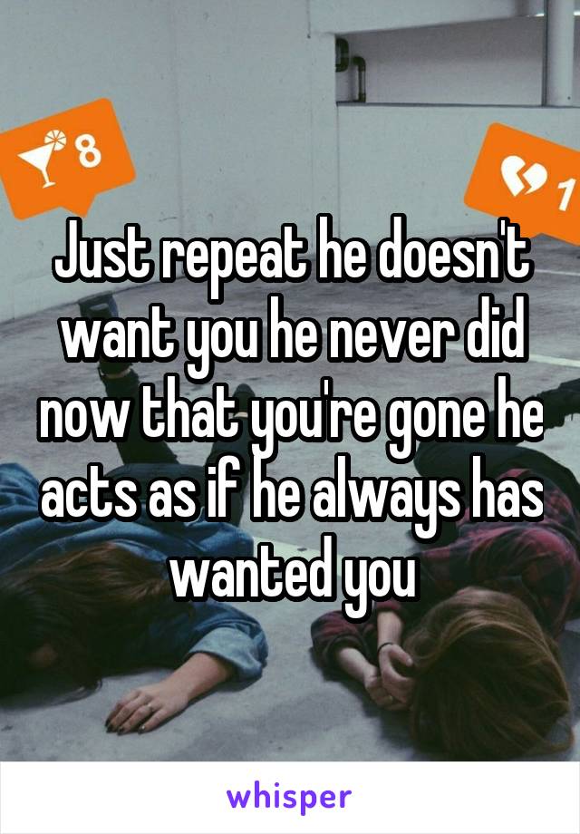 Just repeat he doesn't want you he never did now that you're gone he acts as if he always has wanted you