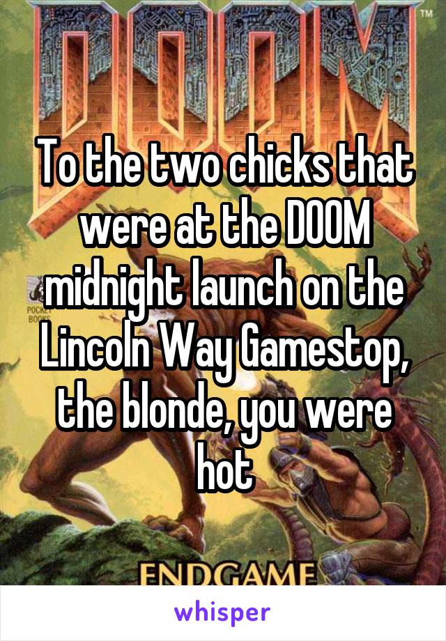 To the two chicks that were at the DOOM midnight launch on the Lincoln Way Gamestop, the blonde, you were hot