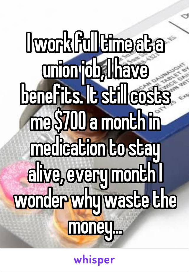 I work full time at a union job, I have benefits. It still costs me $700 a month in medication to stay alive, every month I wonder why waste the money...