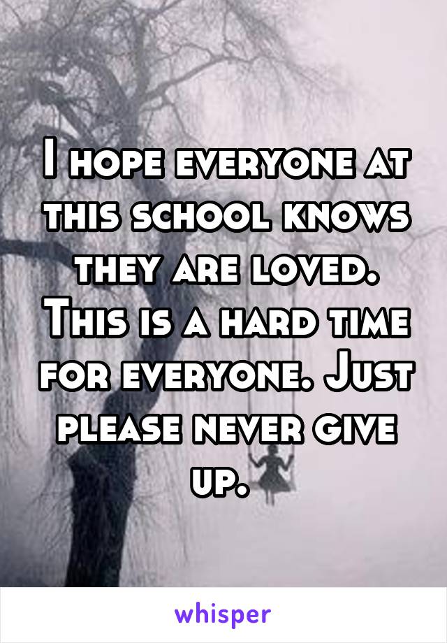 I hope everyone at this school knows they are loved. This is a hard time for everyone. Just please never give up. 