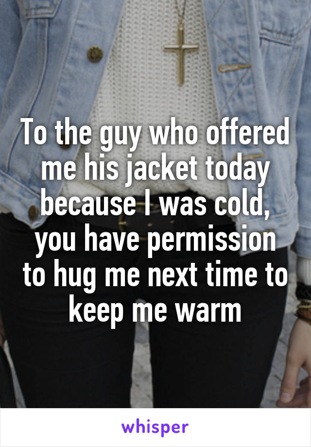 To the guy who offered me his jacket today because I was cold, you have permission to hug me next time to keep me warm