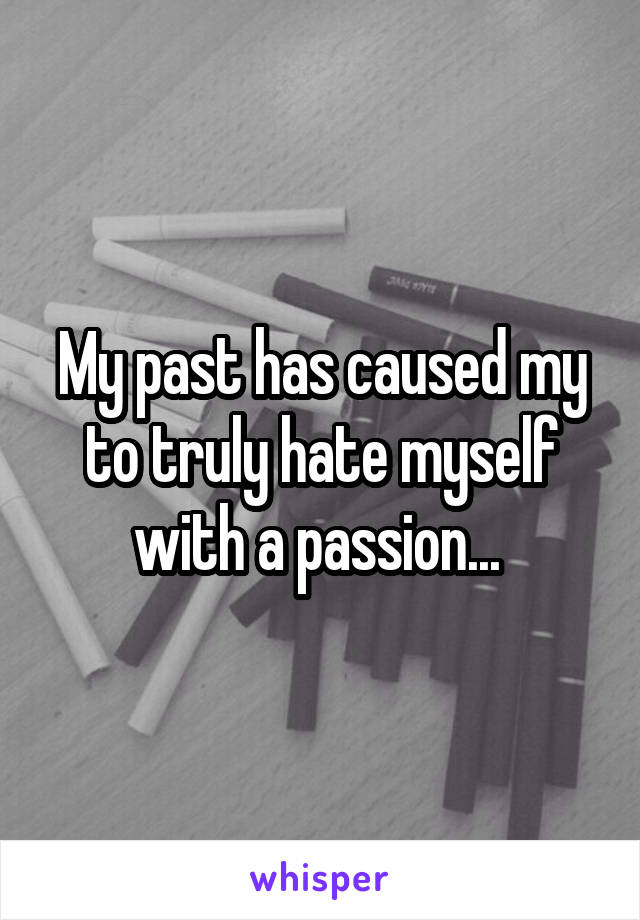 My past has caused my to truly hate myself with a passion... 