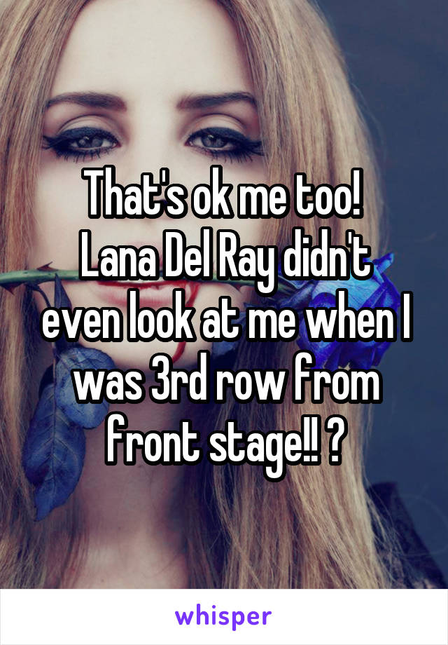 That's ok me too! 
Lana Del Ray didn't even look at me when I was 3rd row from front stage!! 😞