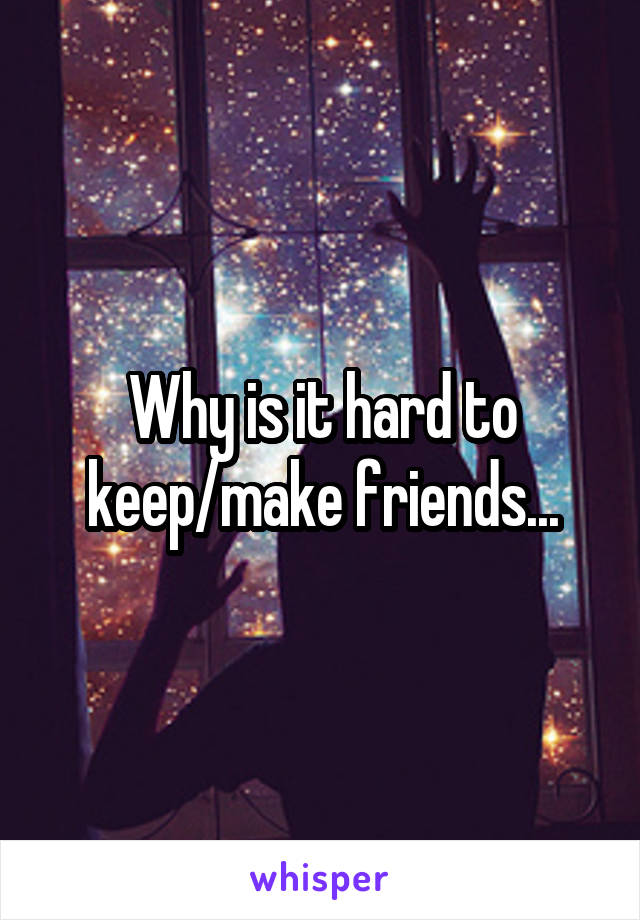 Why is it hard to keep/make friends...