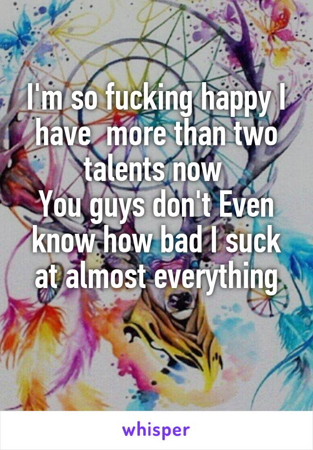 I'm so fucking happy I have  more than two talents now 
You guys don't Even know how bad I suck at almost everything

