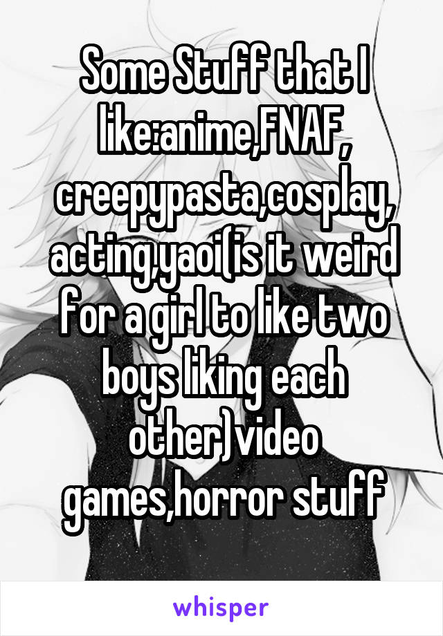 Some Stuff that I like:anime,FNAF, creepypasta,cosplay, acting,yaoi(is it weird for a girl to like two boys liking each other)video games,horror stuff

