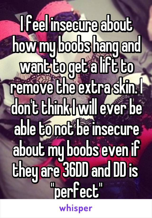 I feel insecure about how my boobs hang and want to get a lift to remove the extra skin. I don't think I will ever be able to not be insecure about my boobs even if they are 36DD and DD is  "perfect"