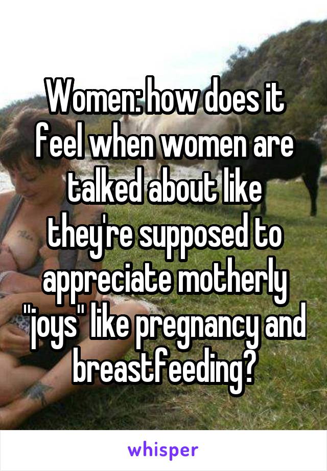 Women: how does it feel when women are talked about like they're supposed to appreciate motherly "joys" like pregnancy and breastfeeding?