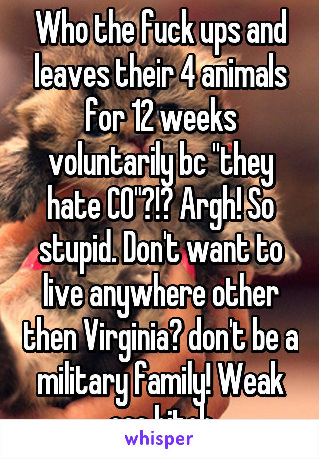 Who the fuck ups and leaves their 4 animals for 12 weeks voluntarily bc "they hate CO"?!? Argh! So stupid. Don't want to live anywhere other then Virginia? don't be a military family! Weak ass bitch