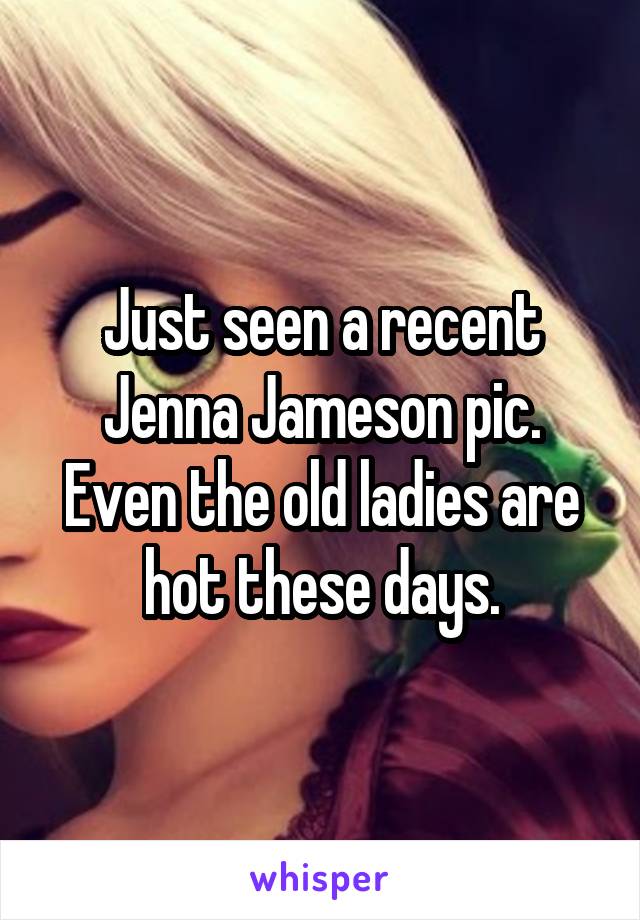 Just seen a recent Jenna Jameson pic. Even the old ladies are hot these days.