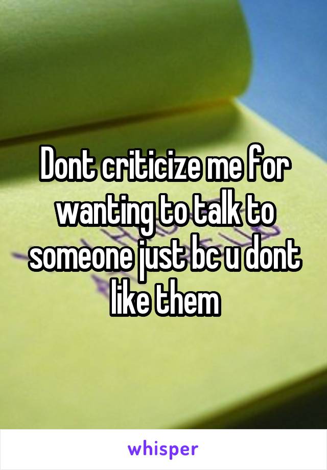 Dont criticize me for wanting to talk to someone just bc u dont like them