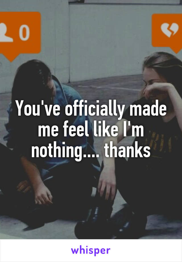 You've officially made me feel like I'm nothing.... thanks