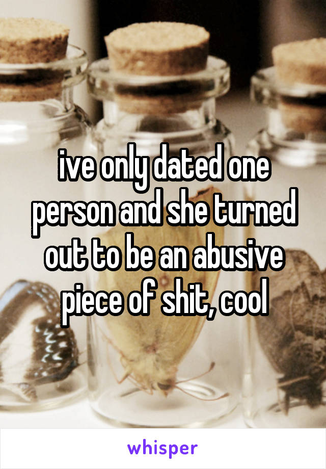ive only dated one person and she turned out to be an abusive piece of shit, cool