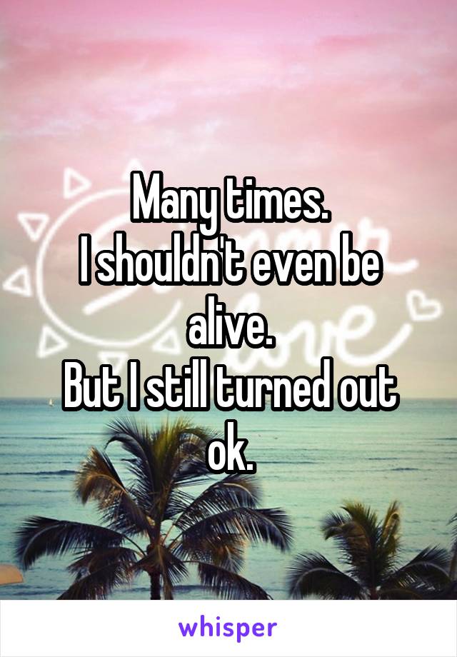 Many times.
I shouldn't even be alive.
But I still turned out ok.