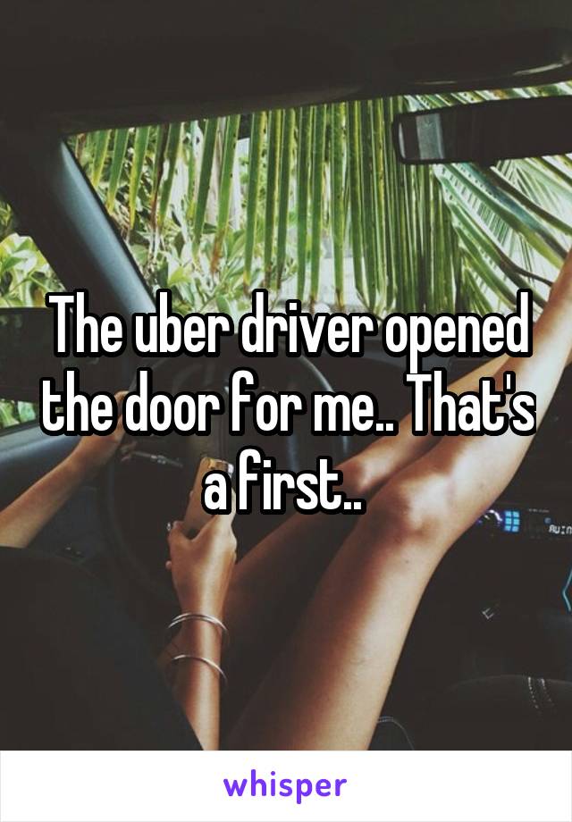 The uber driver opened the door for me.. That's a first.. 