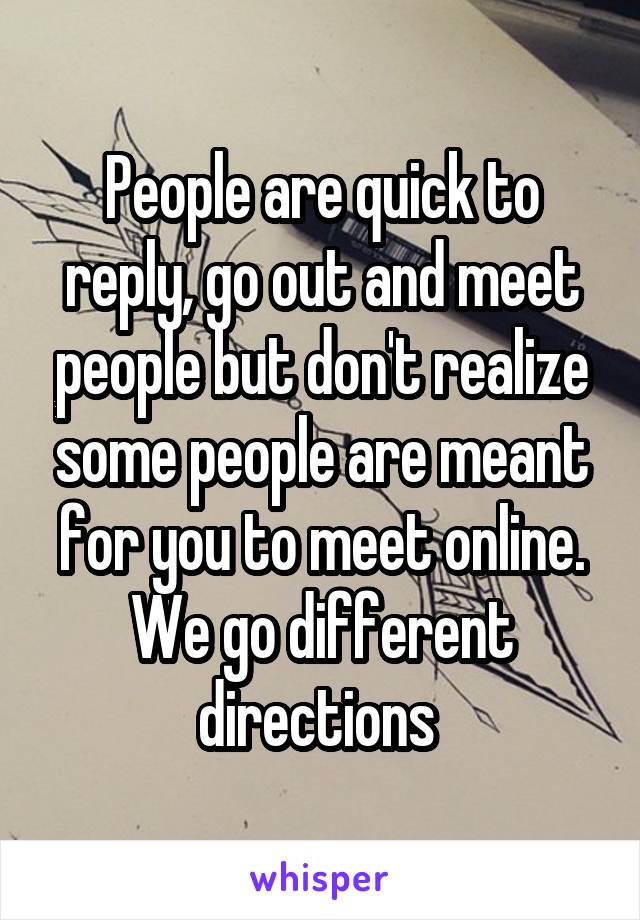 People are quick to reply, go out and meet people but don't realize some people are meant for you to meet online. We go different directions 