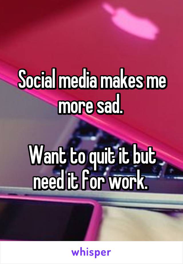 Social media makes me more sad. 

Want to quit it but need it for work. 
