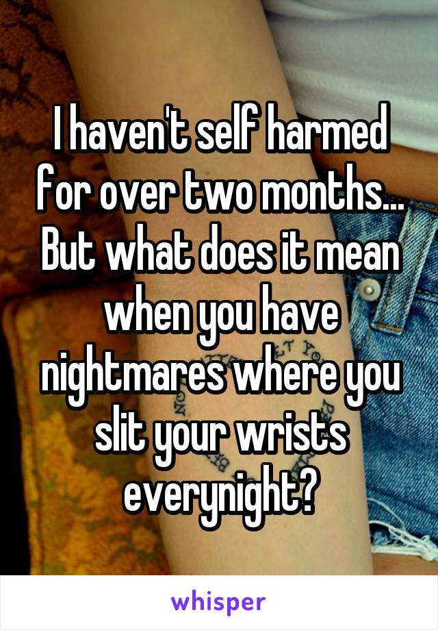I haven't self harmed for over two months... But what does it mean when you have nightmares where you slit your wrists everynight?