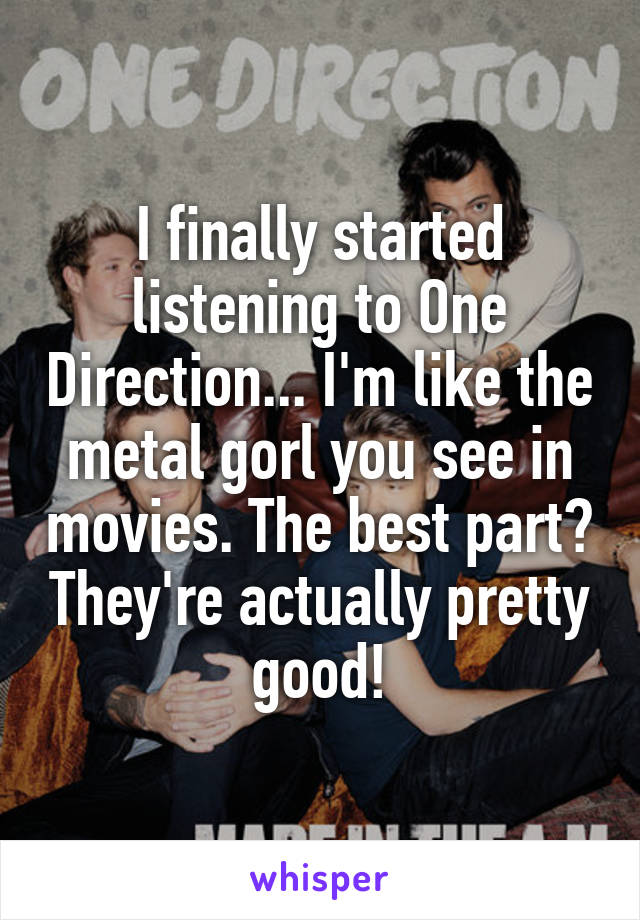 I finally started listening to One Direction... I'm like the metal gorl you see in movies. The best part? They're actually pretty good!