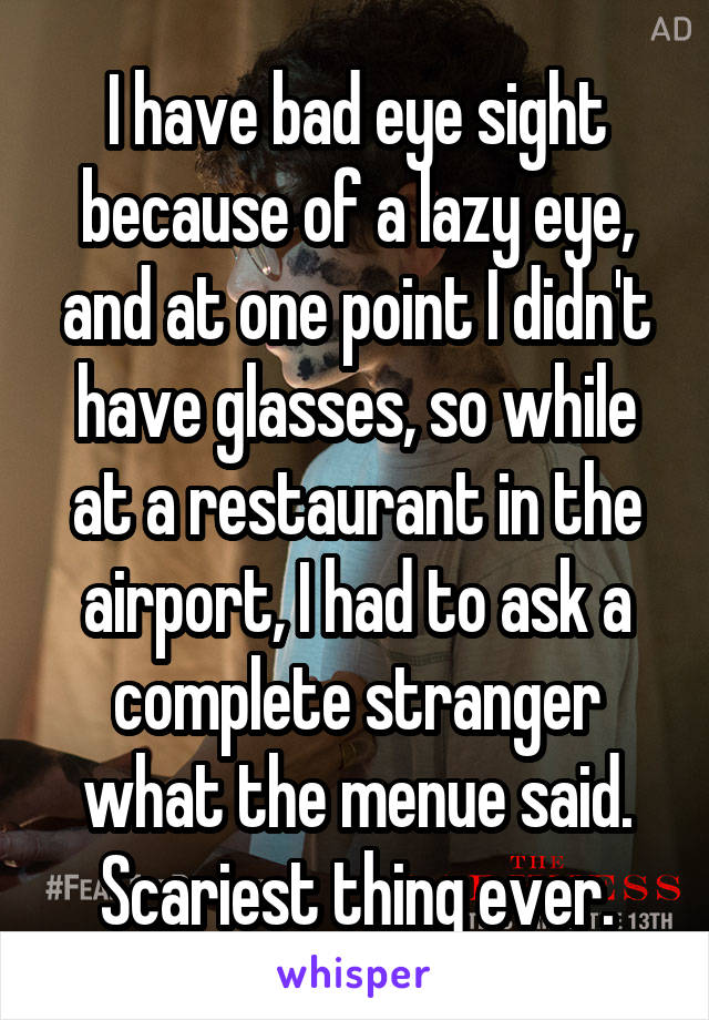 I have bad eye sight because of a lazy eye, and at one point I didn't have glasses, so while at a restaurant in the airport, I had to ask a complete stranger what the menue said. Scariest thing ever.