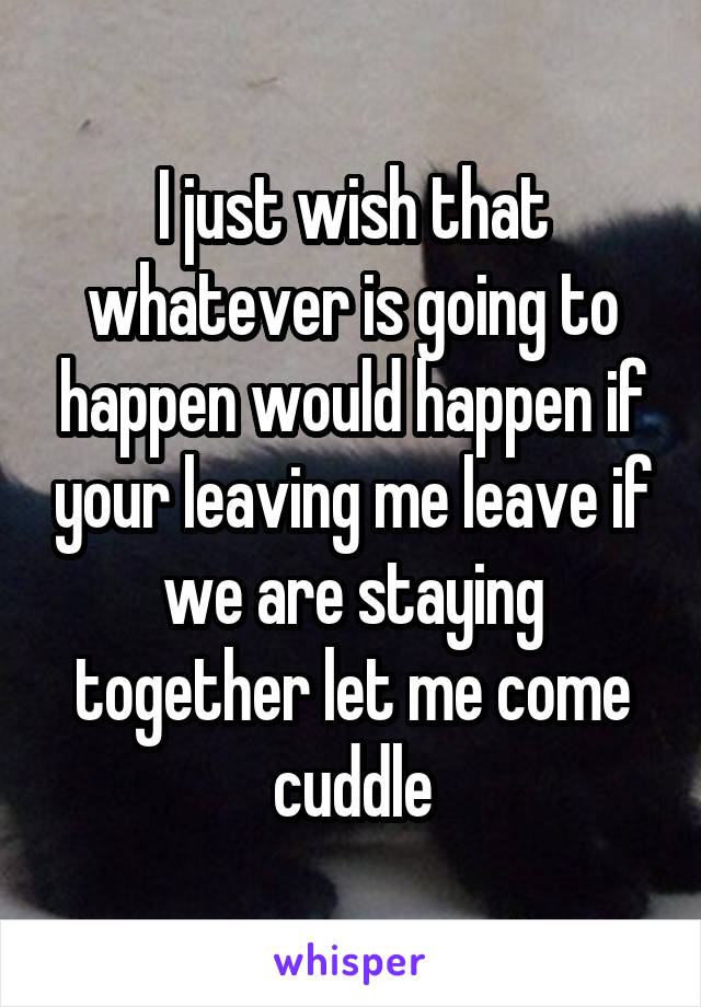 I just wish that whatever is going to happen would happen if your leaving me leave if we are staying together let me come cuddle