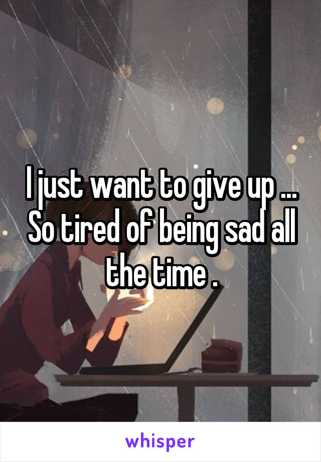 I just want to give up ... So tired of being sad all the time .