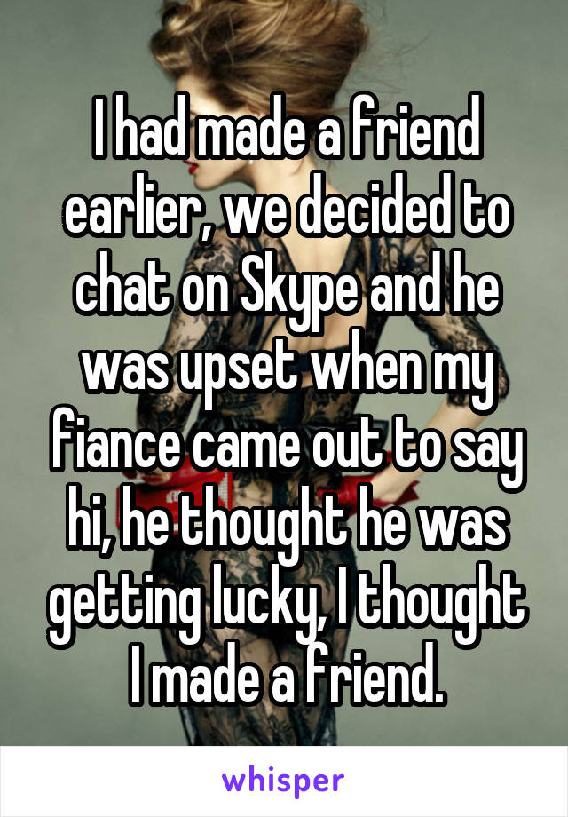 I had made a friend earlier, we decided to chat on Skype and he was upset when my fiance came out to say hi, he thought he was getting lucky, I thought I made a friend.