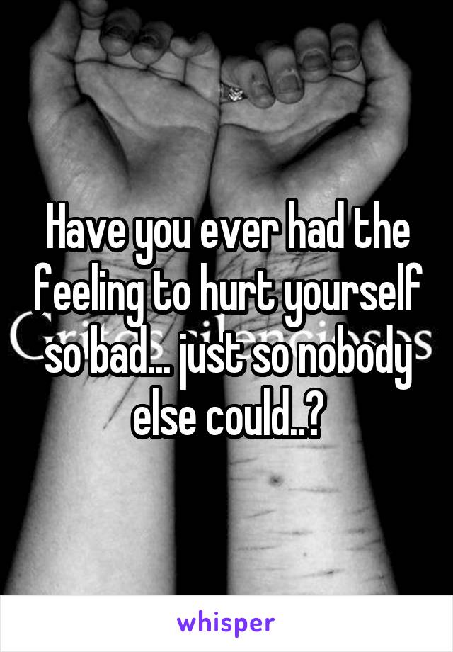 Have you ever had the feeling to hurt yourself so bad... just so nobody else could..?