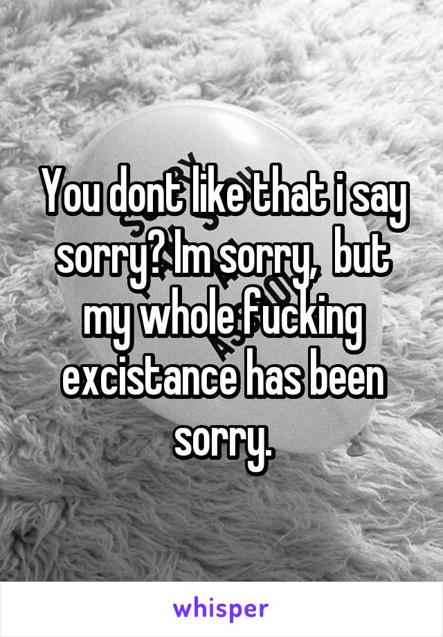 You dont like that i say sorry? Im sorry,  but my whole fucking excistance has been sorry.