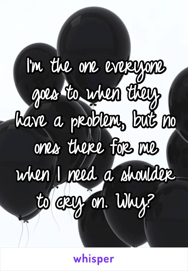 I'm the one everyone goes to when they have a problem, but no ones there for me when I need a shoulder to cry on. Why?