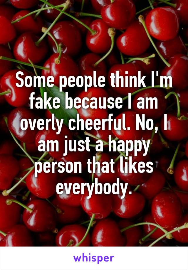 Some people think I'm fake because I am overly cheerful. No, I am just a happy person that likes everybody.