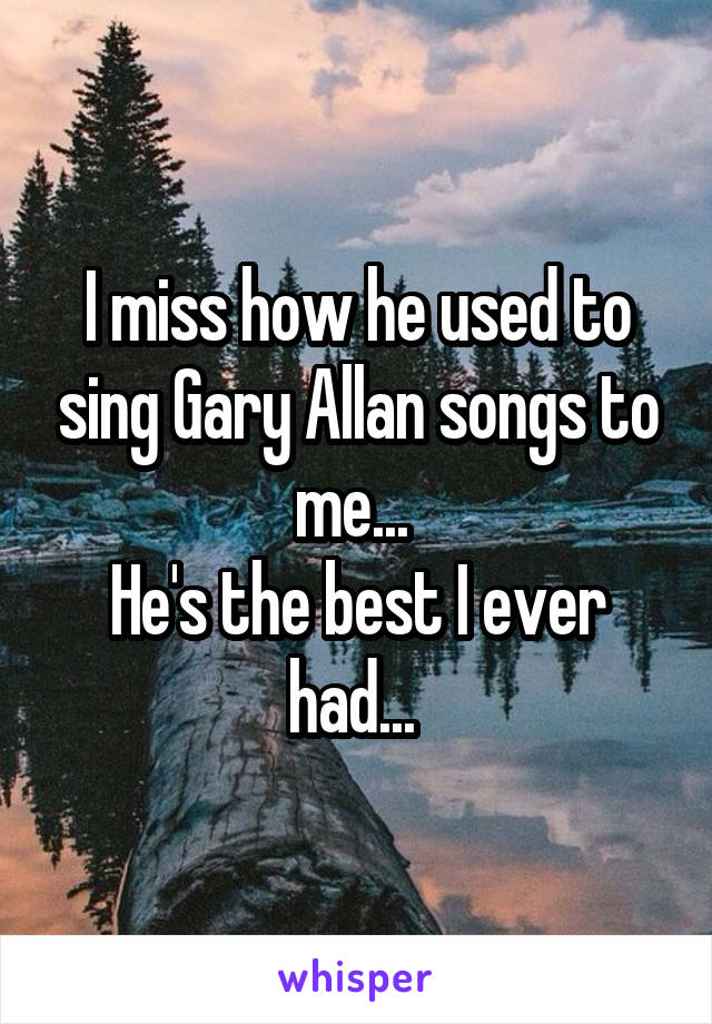 I miss how he used to sing Gary Allan songs to me... 
He's the best I ever had... 