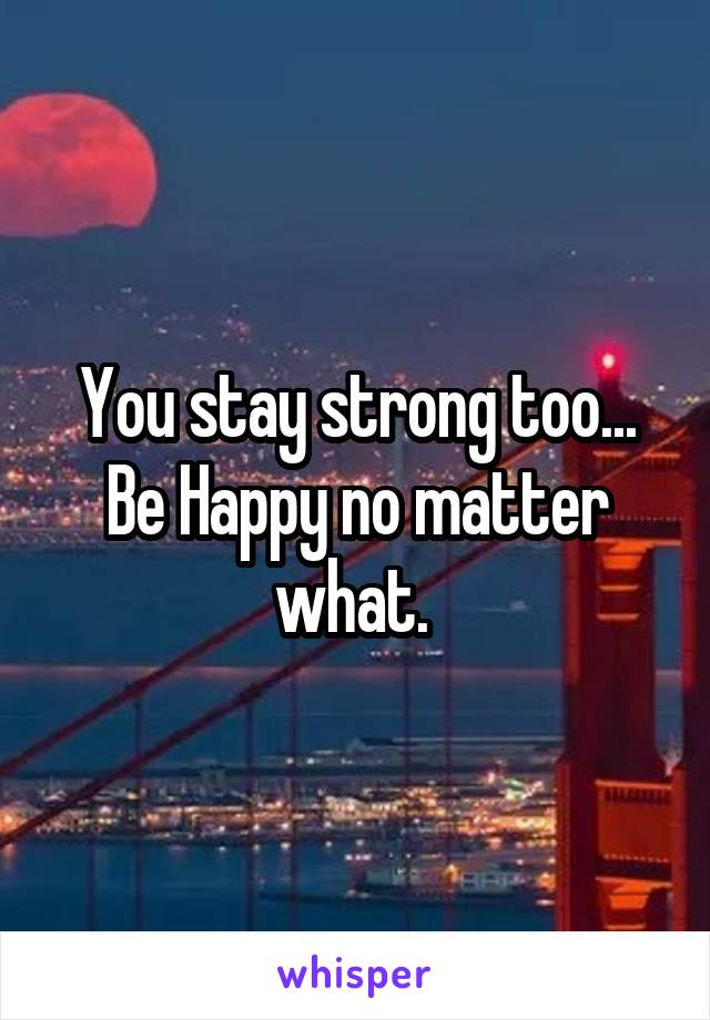 You stay strong too...
Be Happy no matter what. 